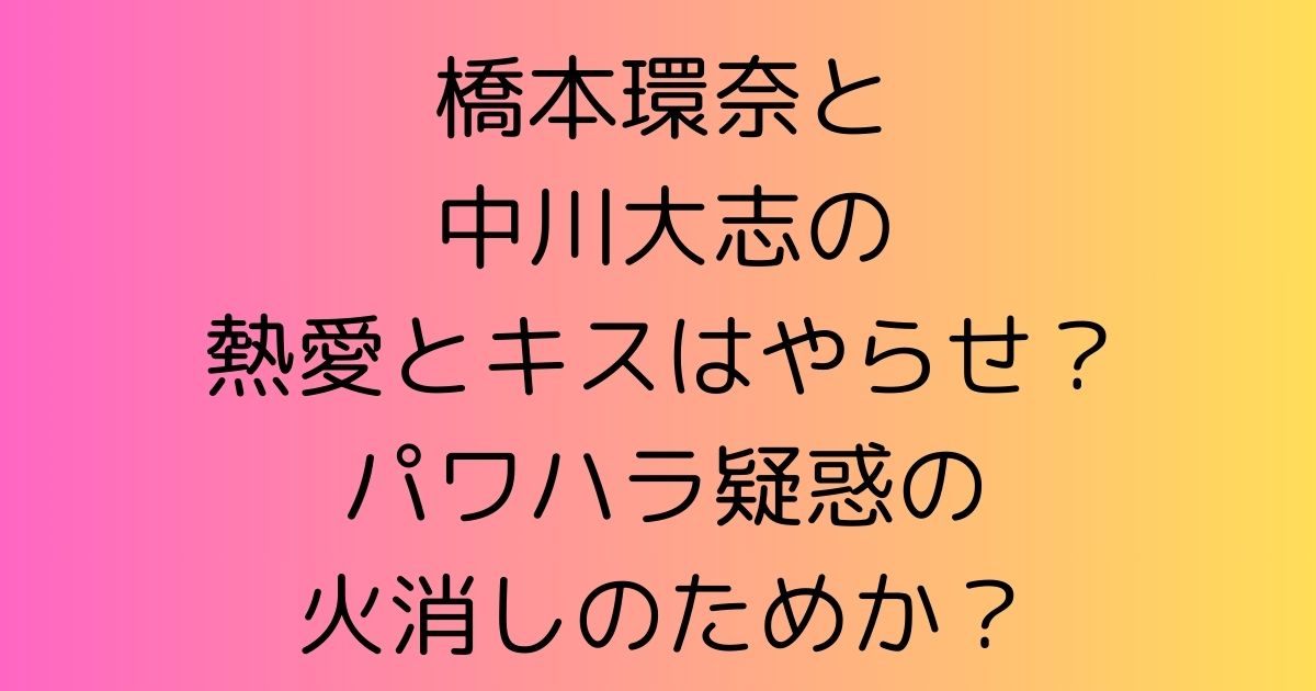 橋本環奈と中川大志の熱愛とキスはやらせ？バワハラ疑惑の火消しのためか？